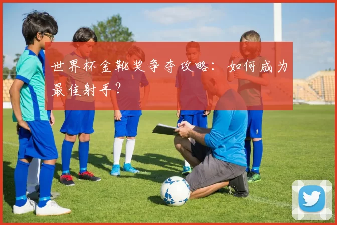 世界杯金靴奖争夺攻略：如何成为最佳射手？