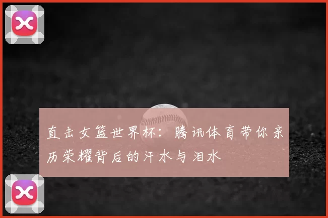 直击女篮世界杯：腾讯体育带你亲历荣耀背后的汗水与泪水