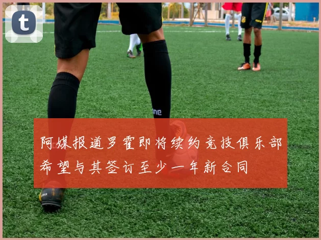 阿媒报道罗霍即将续约竞技俱乐部希望与其签订至少一年新合同