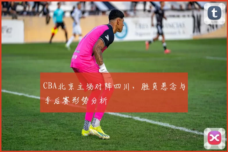 CBA北京主场对阵四川，胜负悬念与季后赛形势分析