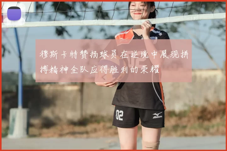 穆斯卡特赞扬球员在逆境中展现拼搏精神全队应得胜利的荣耀