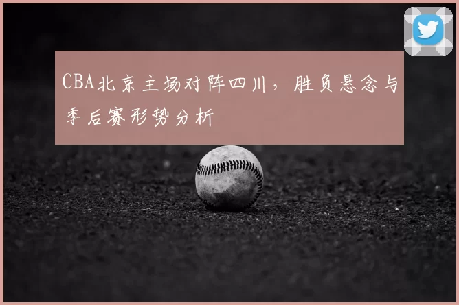 CBA北京主场对阵四川,胜负悬念与季后赛形势分析