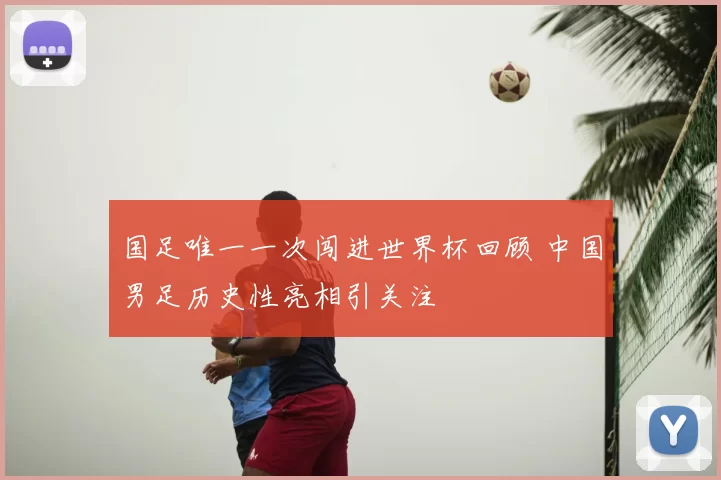 国足唯一一次闯进世界杯回顾 中国男足历史性亮相引关注