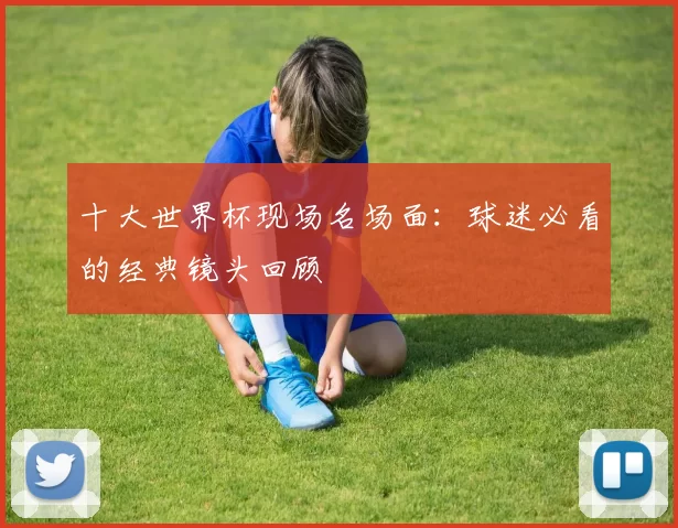 十大世界杯现场名场面:球迷必看的经典镜头回顾