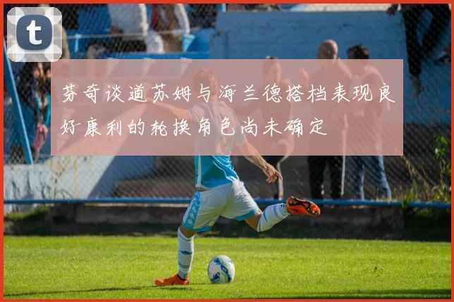 芬奇谈道苏姆与海兰德搭档表现良好康利的轮换角色尚未确定