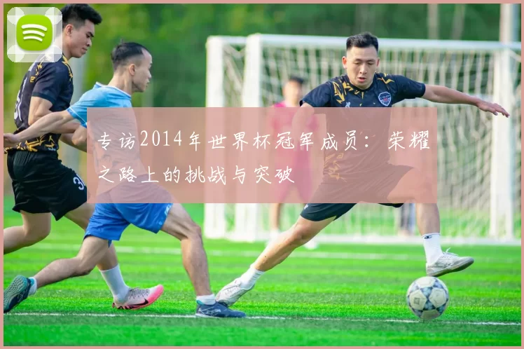 专访2014年世界杯冠军成员：荣耀之路上的挑战与突破
