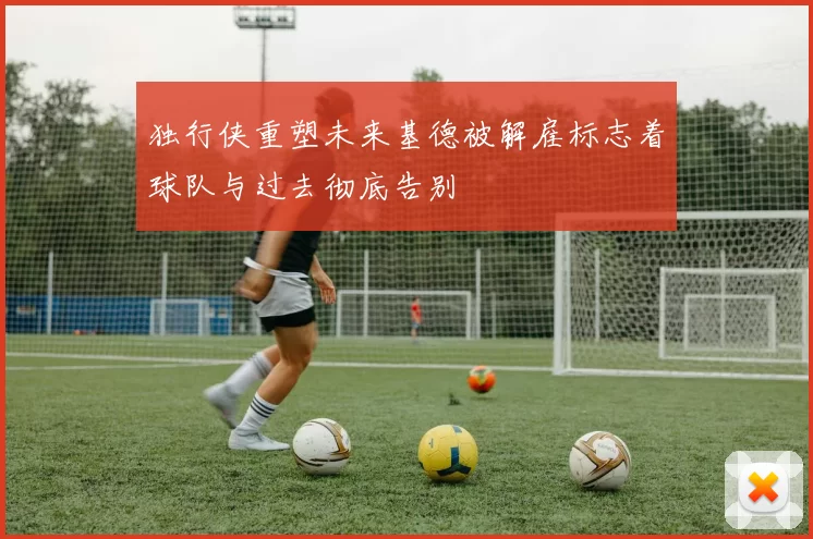 独行侠重塑未来基德被解雇标志着球队与过去彻底告别