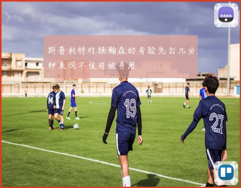 斯普利特对杨瀚森的考验先打几分钟表现不佳将被弃用