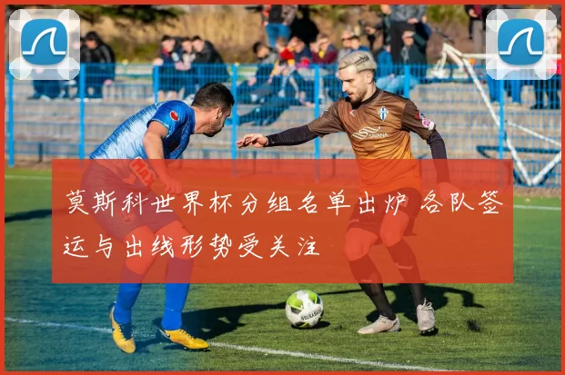 莫斯科世界杯分组名单出炉 各队签运与出线形势受关注