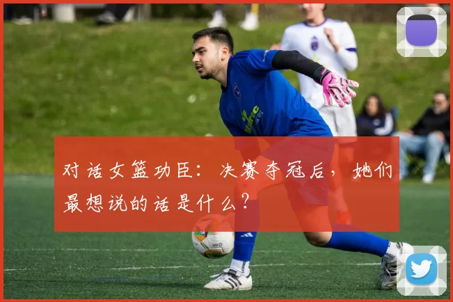 对话女篮功臣：决赛夺冠后，她们最想说的话是什么？