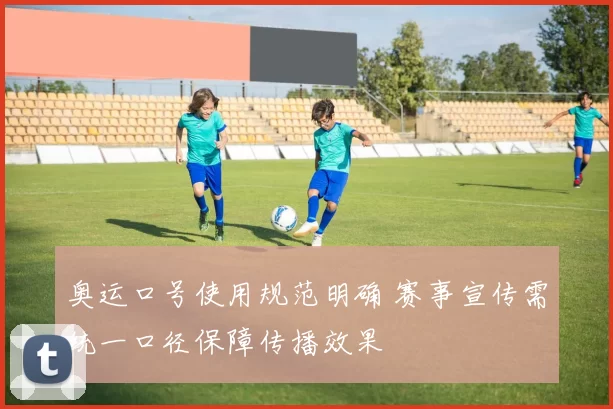 奥运口号使用规范明确 赛事宣传需统一口径保障传播效果